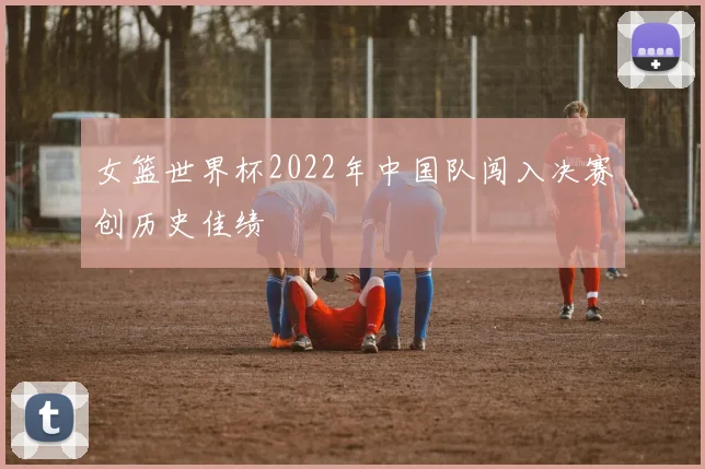 女篮世界杯2022年中国队闯入决赛创历史佳绩